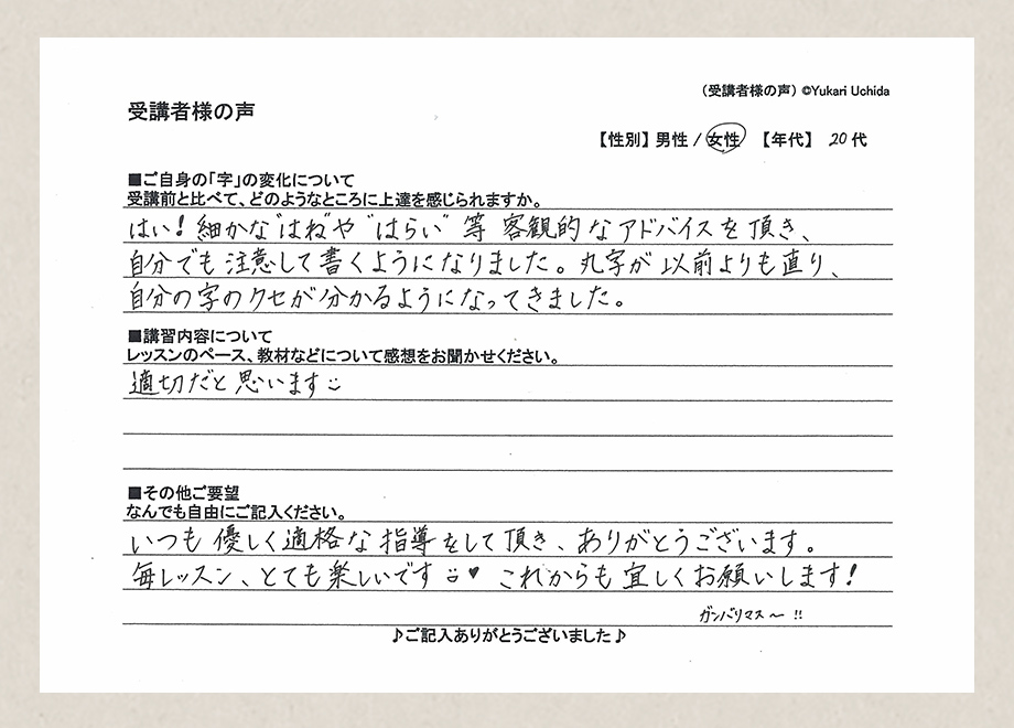 講者様の声　【性別】女性　【年代】20代／■ご自身の「字」の変化について／受講前と比べて、どのようなところに上達を感じられますか。／はい！細かな”はね”や”はらい等客観的なアドバイスを頂き、自分でも注意して書くようになりました。丸字が以前よりも直り、自分の字のクセが分かるようになってきました。■講習内容について／レッスンのペース、教材などについて感想をお聞かせください。／適切だと思います■その他ご要望／なんでもご自由にご記入ください。／いつも優しく適格な指導をして頂き、ありがとうございます。毎レッスン、とても楽しいです。これからも宜しくお願いします！ガンバリマス～！！