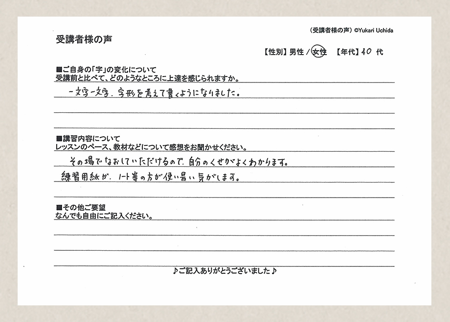 受講者様の声　【性別】女性　【年代】40代／■ご自身の「字」の変化について／受講前と比べて、どのようなところに上達を感じられますか。／一文字一文字、字形を考えて書くようになりました。■講習内容について／レッスンのペース、教材などについて感想をお聞かせください。／その場でなおしていただけるので、自分のくせがよくわかります。練習用紙が、ノート等の方が使い易い気がします。■その他ご要望／なんでもご自由にご記入ください。