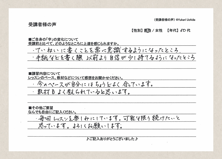 受講者様の声　【性別】男性　【年代】50代■ご自身の「字」の変化について／受講前と比べて、どのようなところに上達を感じられますか。／・ていねいに書くことを常に意識するようになったところ。・手紙などを書く際以前より自信が少し持てるようになったところ■講習内容について／レッスンのペース、教材などについて感想をお聞かせください。／・今のペースが自分にはちょうどよく合っています。・教材もよく考えられていると思います。■その他ご要望／なんでもご自由にご記入ください。／・毎回レッスンを楽しみにしています。可能な限り続けたいと思っています。よろしくお願いします。