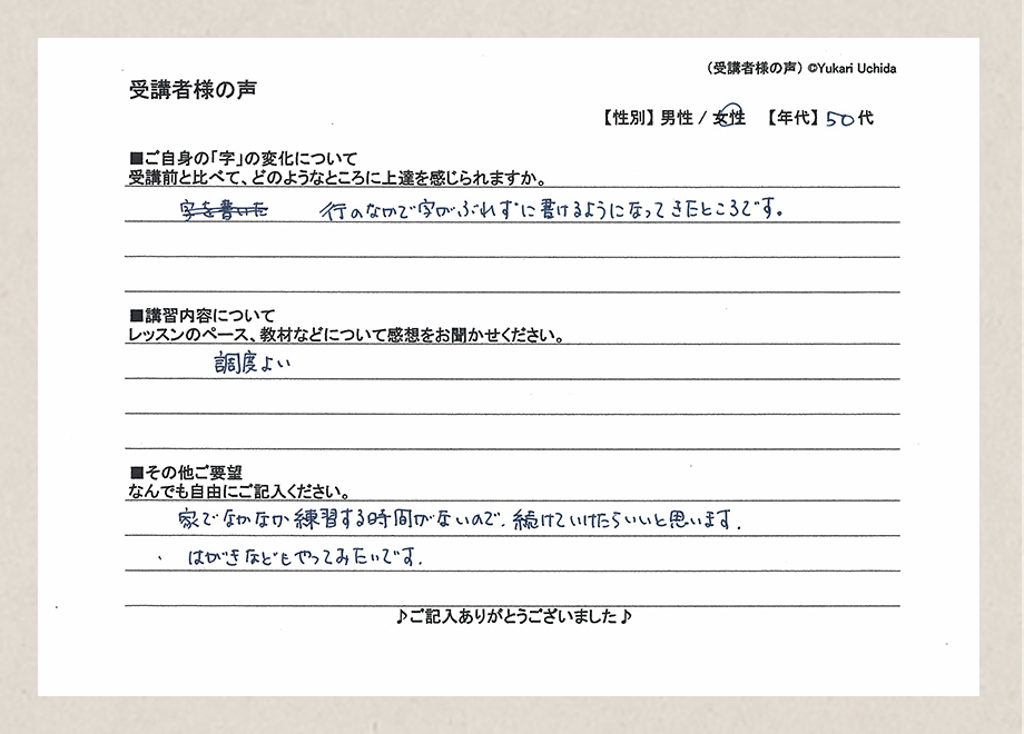 受講者様の声　【性別】女性　【年代】50代／■ご自身の「字」の変化について／受講前と比べて、どのようなところに上達を感じられますか。／行のなかで字がぶれずに書けるようになってきたところです。■講習内容について／レッスンのペース、教材などについて感想をお聞かせください。／調度よい■その他ご要望／なんでもご自由にご記入ください。／家でなかなか練習する時間がないので、続けていけたらいいと思います。はがきなどもやってみたいです。
