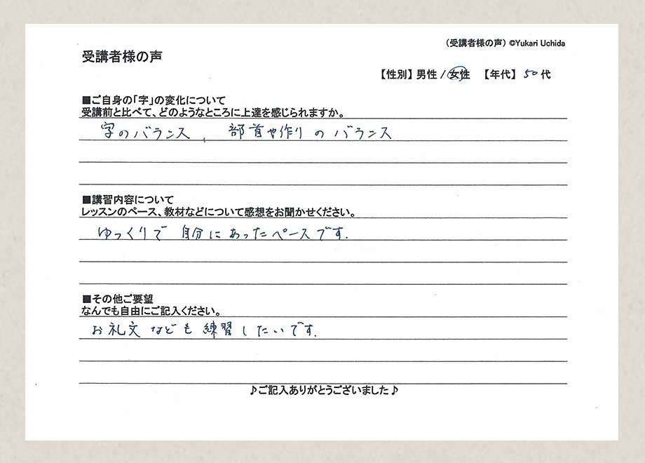 受講者様の声　【性別】女性　【年代】50代■ご自身の「字」の変化について／受講前と比べて、どのようなところに上達を感じられますか。／字のバランス、部首や作りのバランス■講習内容について／レッスンのペース、教材などについて感想をお聞かせください。／ゆっくりで自分にあったペースです。■その他ご要望／なんでもご自由にご記入ください。／お礼文なども練習したいです。