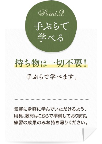 持ち物は一切不要！手ぶらで学べます。気軽に身軽に学んでいただけるよう、用具、教材はこちらで準備しております。練習の成果のみお持ち帰りください。