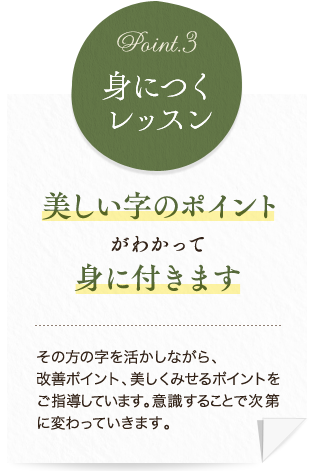 美しい字のポイントがわかって身に付きます。その方の字を活かしながら、改善ポイント、美しくみせるポイントをご指導しています。意識することで次第に変わっていきます。