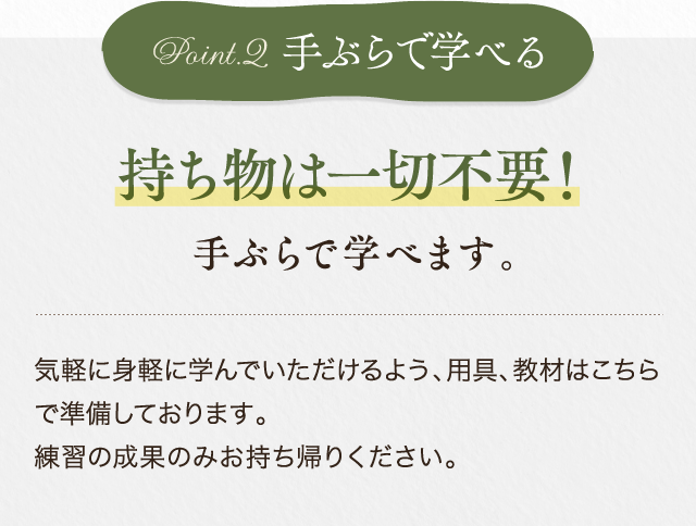 持ち物は一切不要！手ぶらで学べます。気軽に身軽に学んでいただけるよう、用具、教材はこちらで準備しております。練習の成果のみお持ち帰りください。