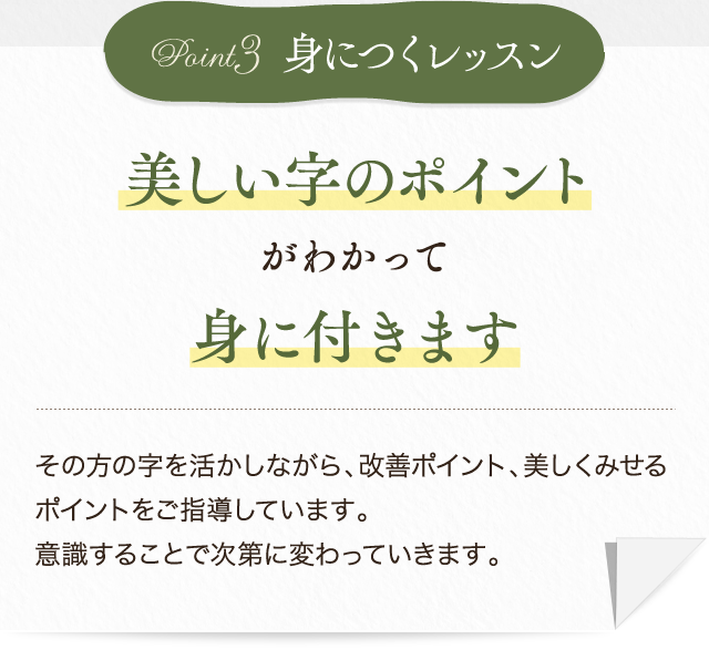 美しい字のポイントがわかって身に付きます。その方の字を活かしながら、改善ポイント、美しくみせるポイントをご指導しています。意識することで次第に変わっていきます。